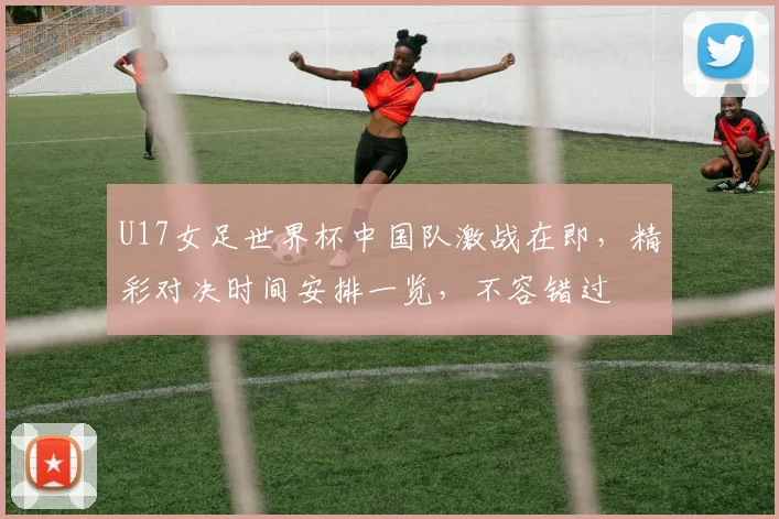 U17女足世界杯中国队激战在即，精彩对决时间安排一览，不容错过