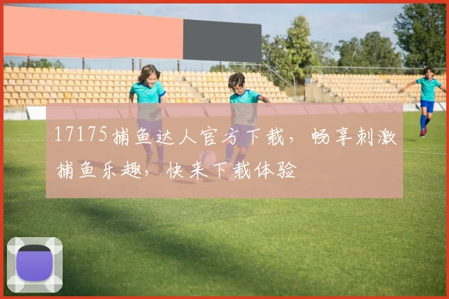 17175捕鱼达人官方下载，畅享刺激捕鱼乐趣，快来下载体验